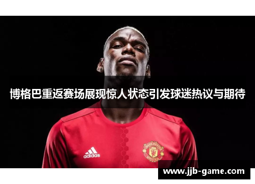 博格巴重返赛场展现惊人状态引发球迷热议与期待
